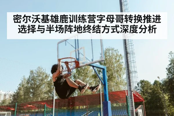 密尔沃基雄鹿训练营字母哥转换推进选择与半场阵地终结方式深度分析