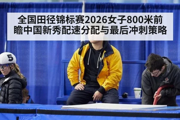 全国田径锦标赛2026女子800米前瞻中国新秀配速分配与最后冲刺策略