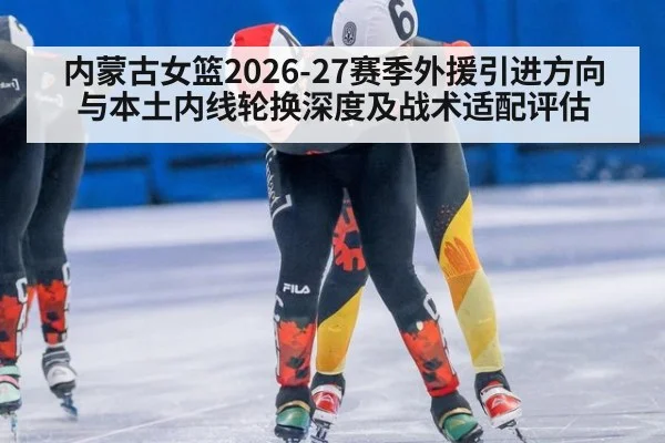 内蒙古女篮2026-27赛季外援引进方向与本土内线轮换深度及战术适配评估