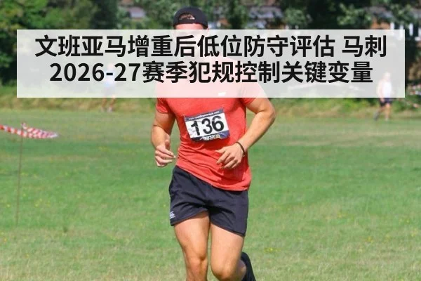 文班亚马增重后低位防守评估 马刺2026-27赛季犯规控制关键变量